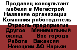 Продавец-консультант мебели в Мегастрой › Название организации ­ Компания-работодатель › Отрасль предприятия ­ Другое › Минимальный оклад ­ 1 - Все города Работа » Вакансии   . Ненецкий АО,Нарьян-Мар г.